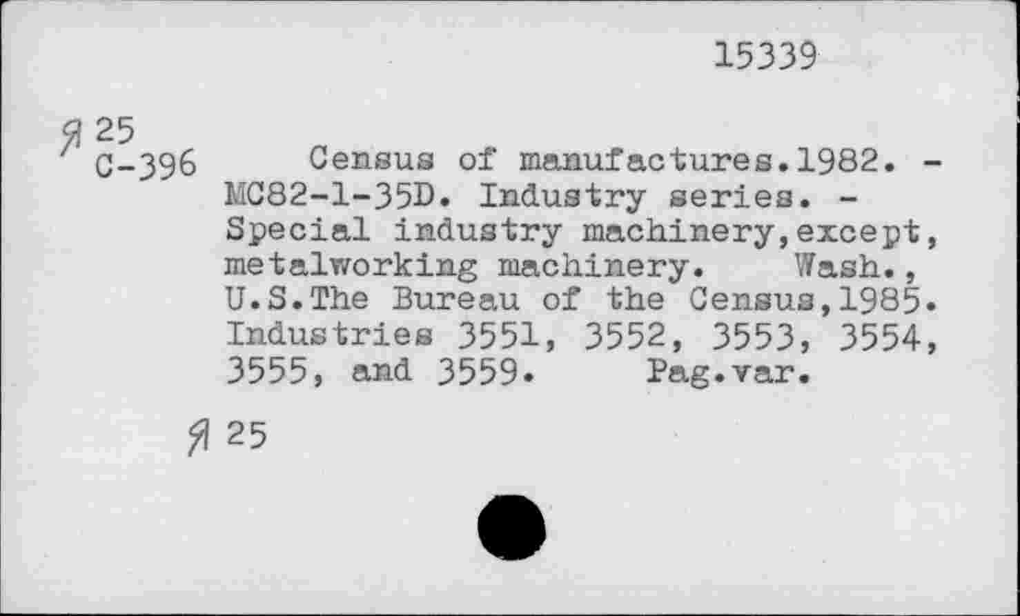 ﻿15339
C-396 Census of manufactures.1982. -MC82-1-35D. Industry series. -Special industry machinery,except, metalworking machinery. Wash., U.S.The Bureau of the Census,1985« Industries 3551, 3552, 3553, 3554, 3555, and 3559» Pag.var.
$ 25